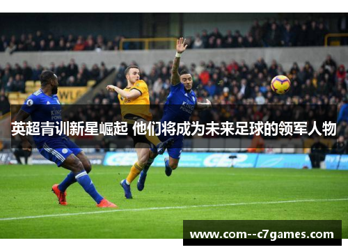 英超青训新星崛起 他们将成为未来足球的领军人物 英超青训新星崛起 他们将成为未来足球的领军人物
