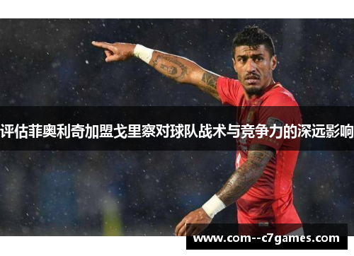 评估菲奥利奇加盟戈里察对球队战术与竞争力的深远影响