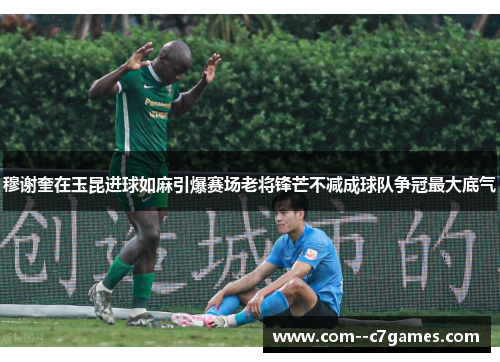 穆谢奎在玉昆进球如麻引爆赛场老将锋芒不减成球队争冠最大底气