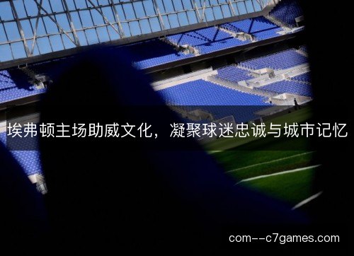 埃弗顿主场助威文化，凝聚球迷忠诚与城市记忆